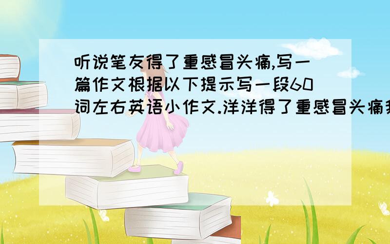 听说笔友得了重感冒头痛,写一篇作文根据以下提示写一段60词左右英语小作文.洋洋得了重感冒头痛我建议她