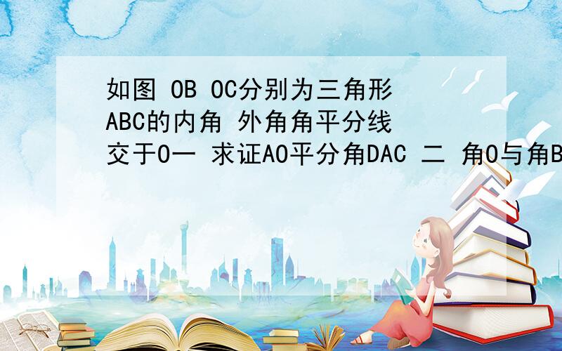 如图 OB OC分别为三角形ABC的内角 外角角平分线 交于O一 求证AO平分角DAC 二 角O与角BAC的的数量关系 三 连AO 求角AOC与角ABC的关系