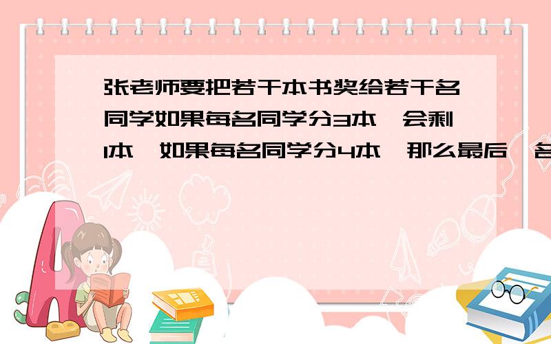 张老师要把若干本书奖给若干名同学如果每名同学分3本,会剩1本,如果每名同学分4本,那么最后一名同学得不到4本,试求共有多少名同学,多少本书?用一元一次不等式解