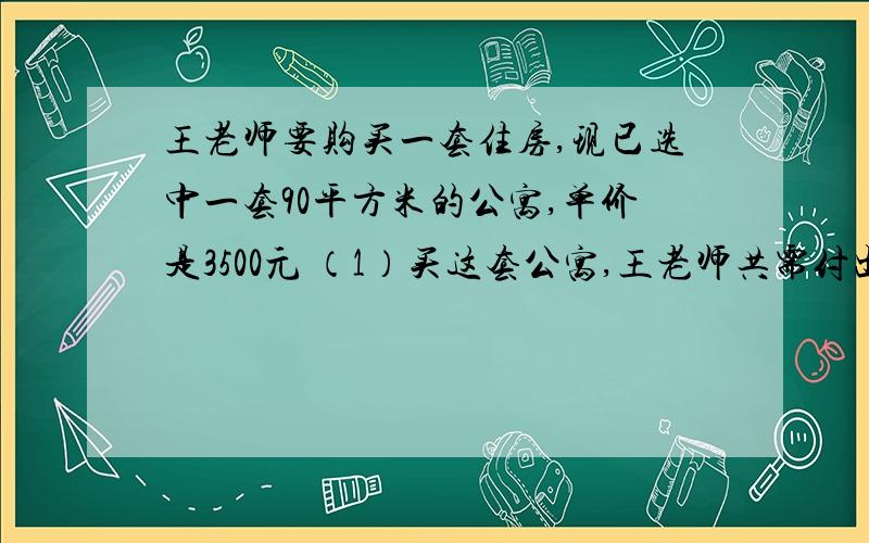 王老师要购买一套住房,现已选中一套90平方米的公寓,单价是3500元 （1）买这套公寓,王老师共需付出几元?（算式）（2）如果一次性付清购房款,房价可打九五折,这样工序付出多少元?（算式）