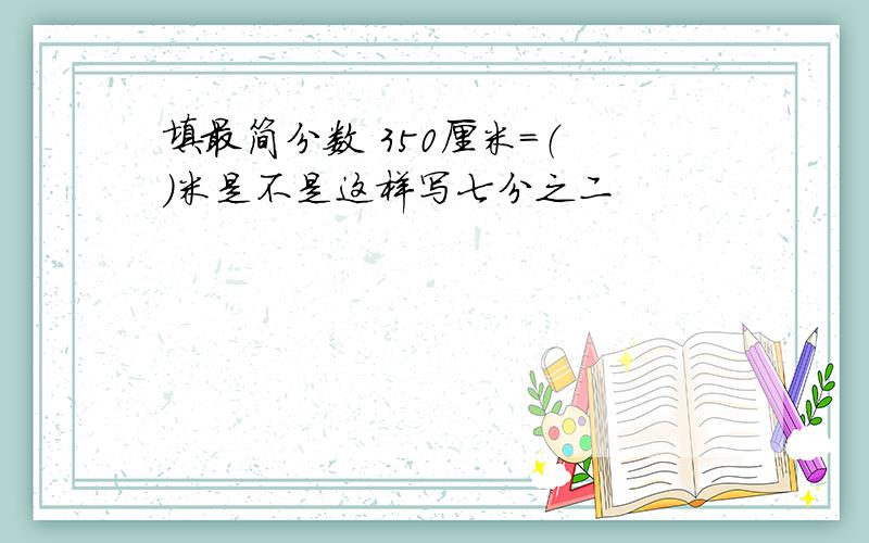 填最简分数 350厘米=（ ）米是不是这样写七分之二