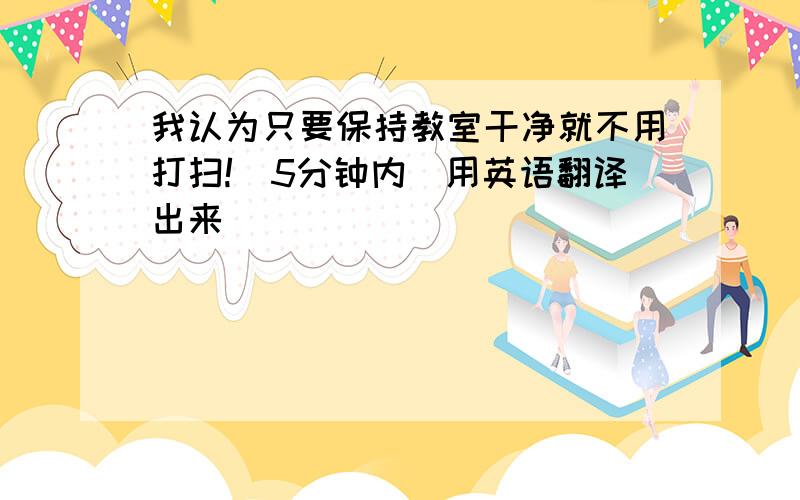 我认为只要保持教室干净就不用打扫!（5分钟内）用英语翻译出来