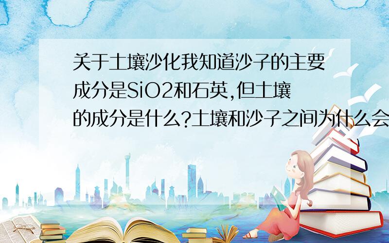 关于土壤沙化我知道沙子的主要成分是SiO2和石英,但土壤的成分是什么?土壤和沙子之间为什么会相互转化?我已了解全球土壤沙化的情况,请给予科学上的解答.