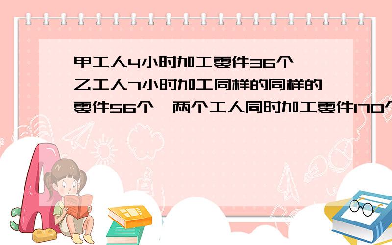 甲工人4小时加工零件36个,乙工人7小时加工同样的同样的零件56个,两个工人同时加工零件170个零件,需要多少小时?完成任务时,各加工多少个?