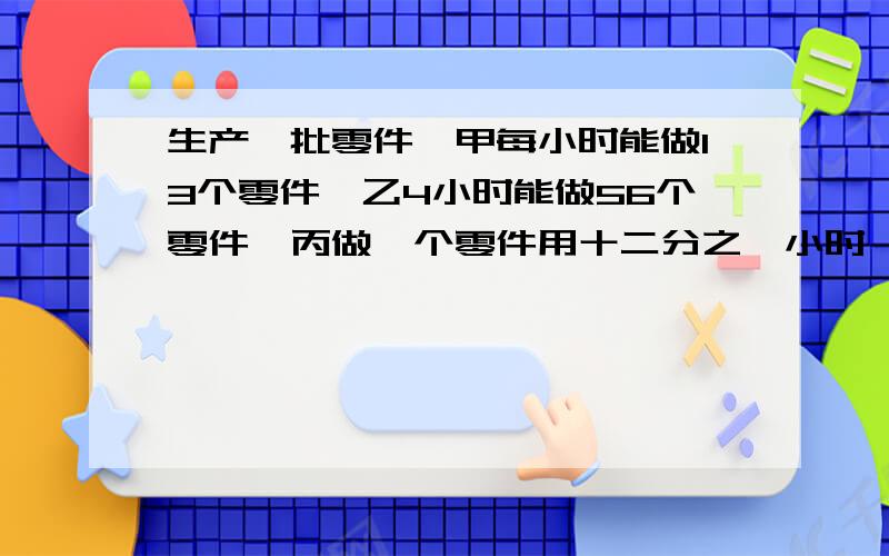 生产一批零件,甲每小时能做13个零件,乙4小时能做56个零件,丙做一个零件用十二分之一小时,三个人的工作效率情况是（）A甲最高 B乙最高 C丙最低