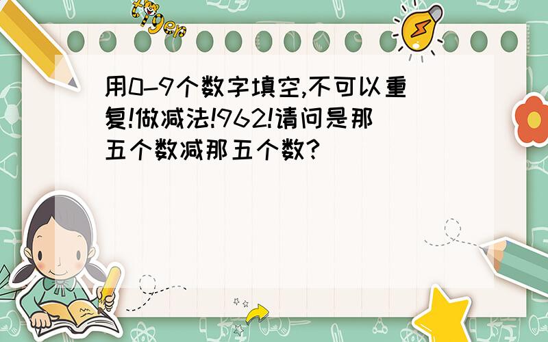 用0-9个数字填空,不可以重复!做减法!962!请问是那五个数减那五个数?