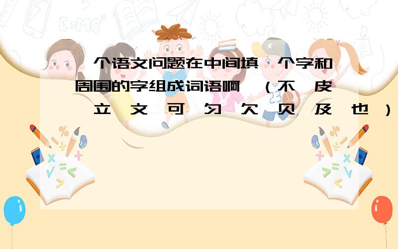 一个语文问题在中间填一个字和周围的字组成词语啊,（不、皮、立、文、可、匀、欠、贝、及、也 ） 写一个字啊 可以组词的,（古、支、仓、公、寸、目、才、几、干） 写一个字 组词