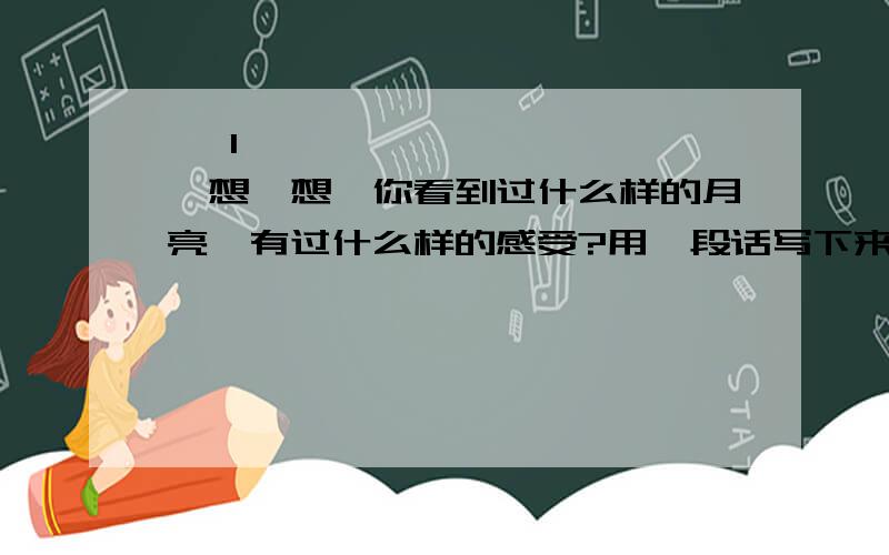    1、想一想,你看到过什么样的月亮,有过什么样的感受?用一段话写下来!        2、   仿照“狂风为我们呐喊!暴雨为我们助威!巨浪为我们加油!”