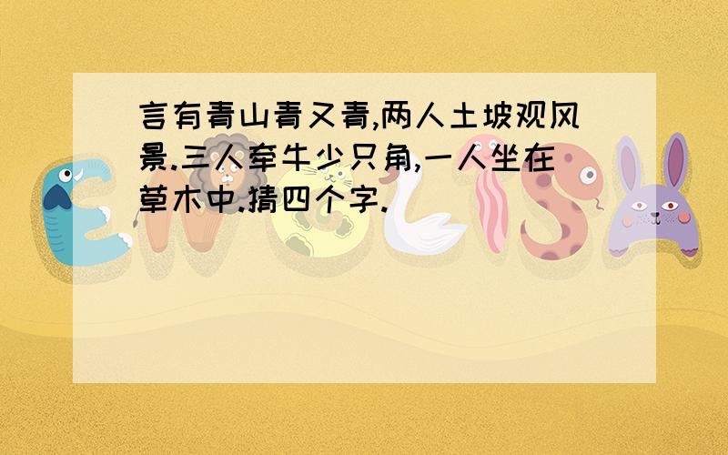 言有青山青又青,两人土坡观风景.三人牵牛少只角,一人坐在草木中.猜四个字.