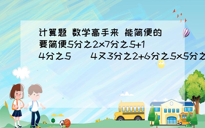 计算题 数学高手来 能简便的要简便5分之2x7分之5+14分之5    4又3分之2+6分之5x5分之2(10分之3+2分之1）x5   7分之3x10分之3x3分之215分之11x6分之5+15分之4x6分之5  12分之7x15-3x12分之7x是乘号