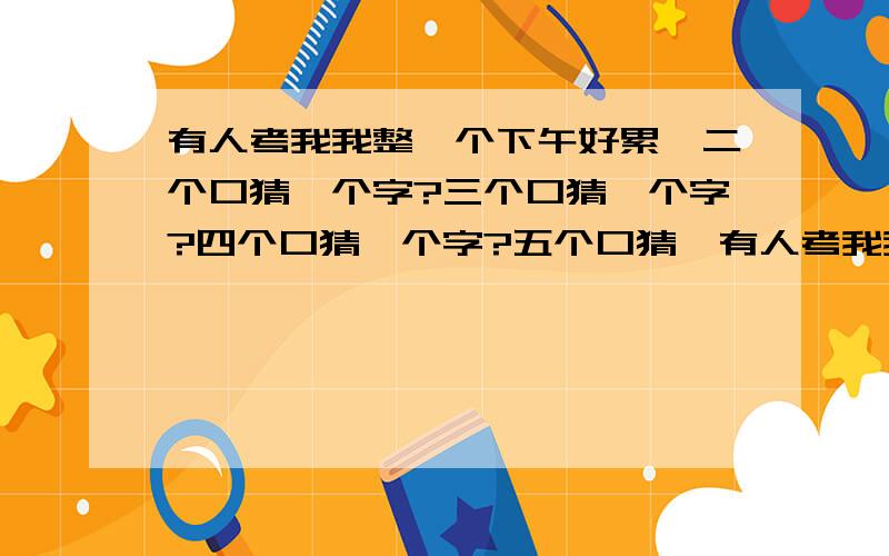 有人考我我整一个下午好累,二个口猜一个字?三个口猜一个字?四个口猜一个字?五个口猜一有人考我我整一个下午好累,二个口猜一个字?三个口猜一个字?四个口猜一个字?五个口猜一个字?十个