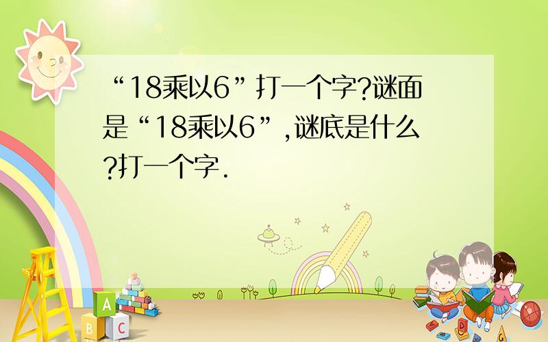 “18乘以6”打一个字?谜面是“18乘以6”,谜底是什么?打一个字.