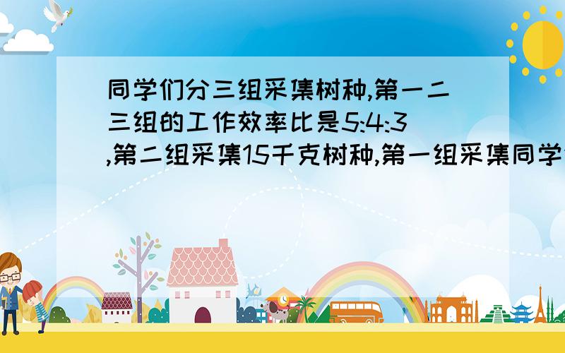 同学们分三组采集树种,第一二三组的工作效率比是5:4:3,第二组采集15千克树种,第一组采集同学们分三组采集树种,第一二三组的工作效率比是5:4:3,第二组采集15千克树种,第二组采集15千克树种