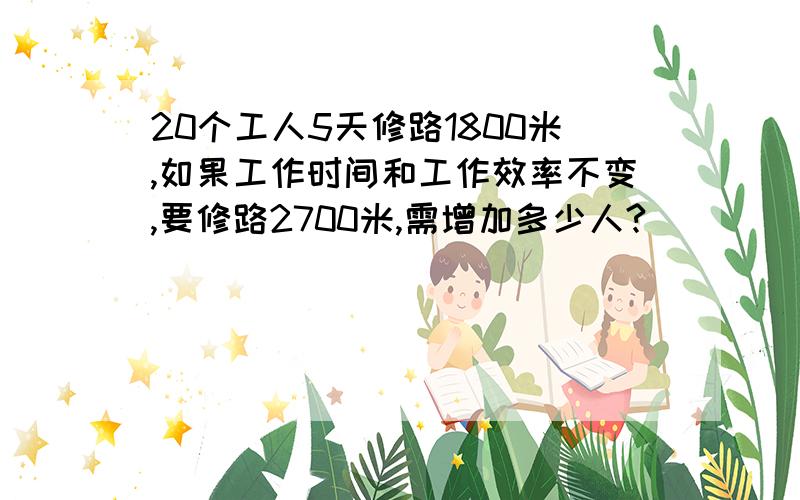 20个工人5天修路1800米,如果工作时间和工作效率不变,要修路2700米,需增加多少人?