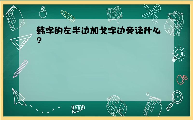 韩字的左半边加戈字边旁读什么?