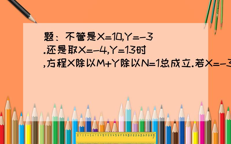 题：不管是X=10,Y=-3.还是取X=-4,Y=13时,方程X除以M+Y除以N=1总成立.若X=-3,则Y=?是兄弟就帮我的忙，很急。速度！