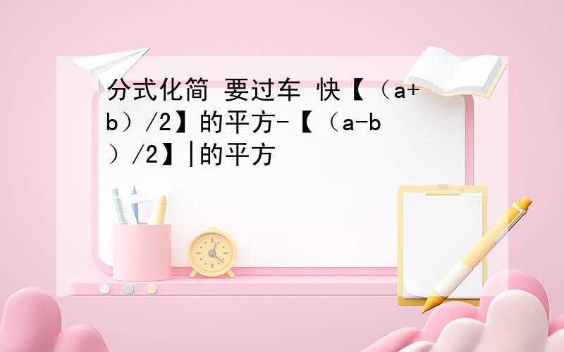 分式化简 要过车 快【（a+b）/2】的平方-【（a-b）/2】|的平方