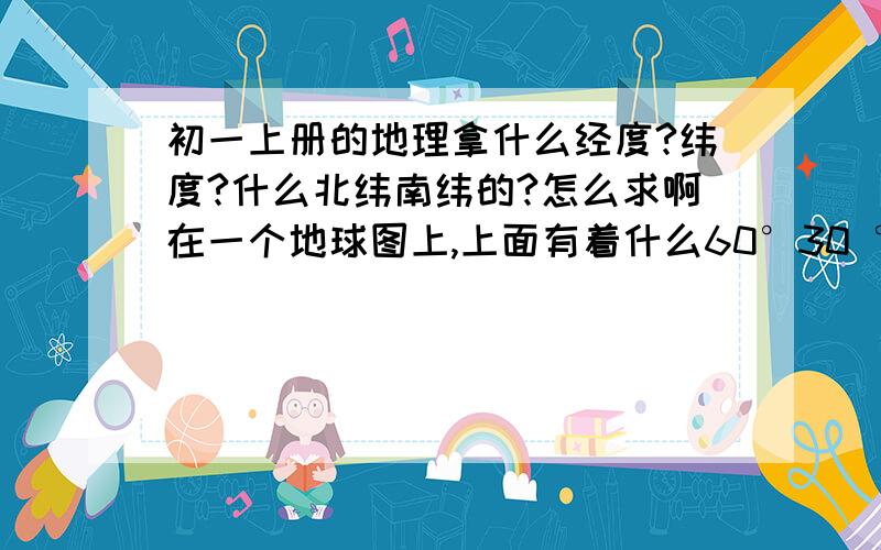 初一上册的地理拿什么经度?纬度?什么北纬南纬的?怎么求啊在一个地球图上,上面有着什么60°30 °,就是叫你写出,例入这样；60°s      30°w