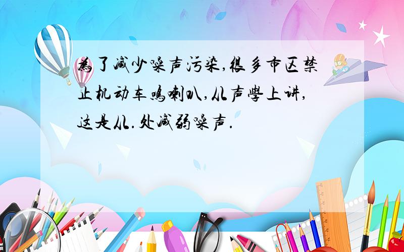 为了减少噪声污染,很多市区禁止机动车鸣喇叭,从声学上讲,这是从.处减弱噪声.