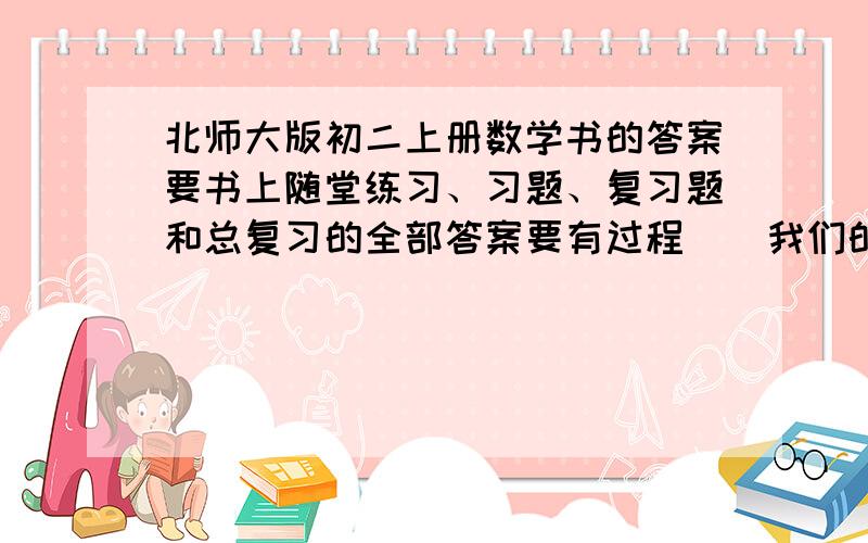 北师大版初二上册数学书的答案要书上随堂练习、习题、复习题和总复习的全部答案要有过程  （我们的答案都被没收了,只剩下一本辅导书,求答案,有答案的,可以照着打上来!悬赏100分,真的