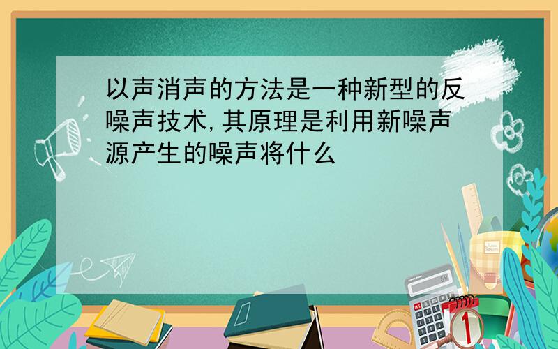 以声消声的方法是一种新型的反噪声技术,其原理是利用新噪声源产生的噪声将什么