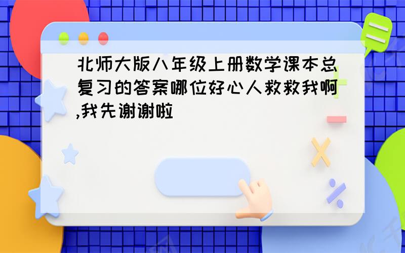 北师大版八年级上册数学课本总复习的答案哪位好心人救救我啊,我先谢谢啦