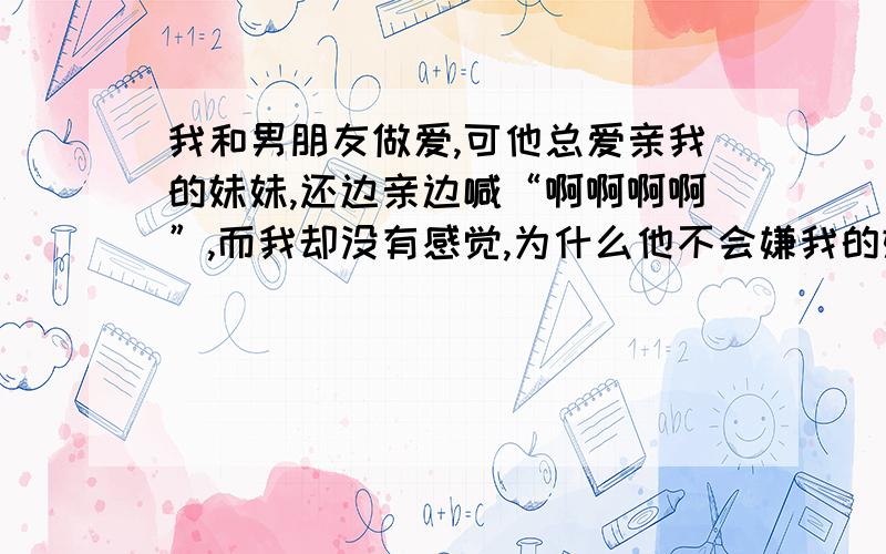 我和男朋友做爱,可他总爱亲我的妹妹,还边亲边喊“啊啊啊啊”,而我却没有感觉,为什么他不会嫌我的妹妹脏啊?有时,他为了刺激,还拔掉我的胸罩和内裤,使劲干我,他的弟弟在我的妹妹里不停