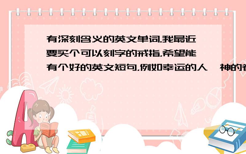 有深刻含义的英文单词.我最近要买个可以刻字的戒指，希望能有个好的英文短句，例如幸运的人、神的眷顾那一类的 要有深刻含义的