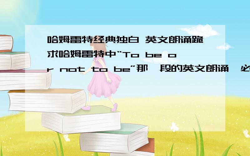 哈姆雷特经典独白 英文朗诵跪求哈姆雷特中“To be or not to be”那一段的英文朗诵,必须是音频格式.