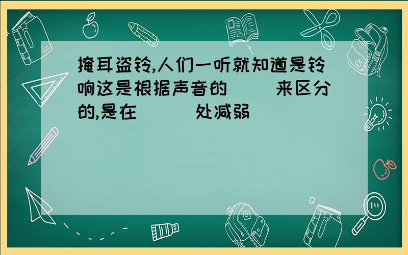 掩耳盗铃,人们一听就知道是铃响这是根据声音的（ ）来区分的,是在（ ） 处减弱