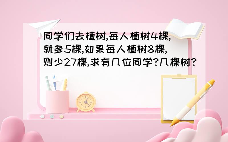 同学们去植树,每人植树4棵,就多5棵,如果每人植树8棵,则少27棵,求有几位同学?几棵树?