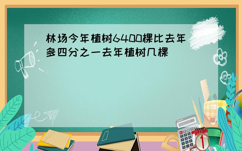 林场今年植树6400棵比去年多四分之一去年植树几棵