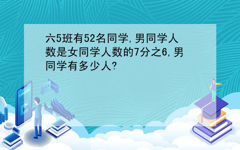 六5班有52名同学,男同学人数是女同学人数的7分之6,男同学有多少人?