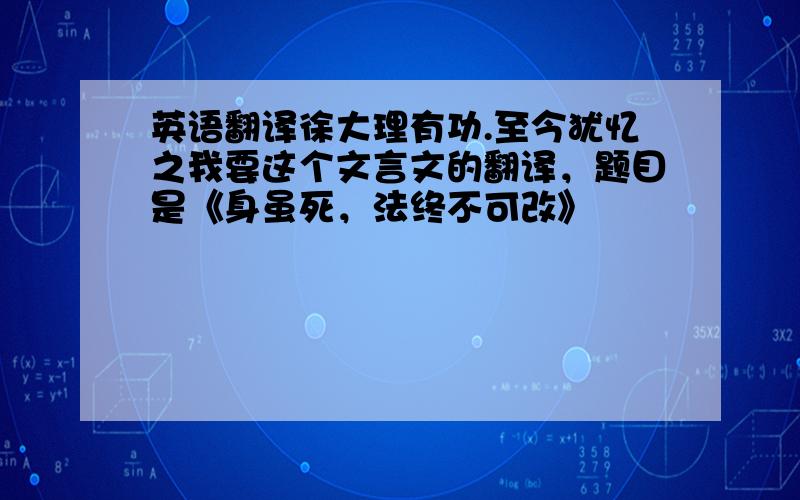 英语翻译徐大理有功.至今犹忆之我要这个文言文的翻译，题目是《身虽死，法终不可改》