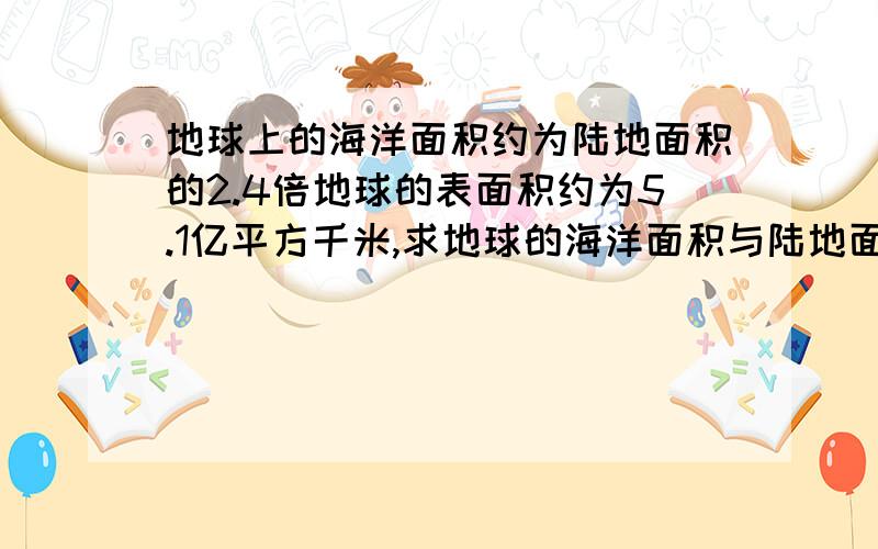 地球上的海洋面积约为陆地面积的2.4倍地球的表面积约为5.1亿平方千米,求地球的海洋面积与陆地面积(四舍五