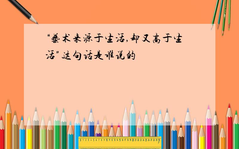 “艺术来源于生活,却又高于生活”这句话是谁说的