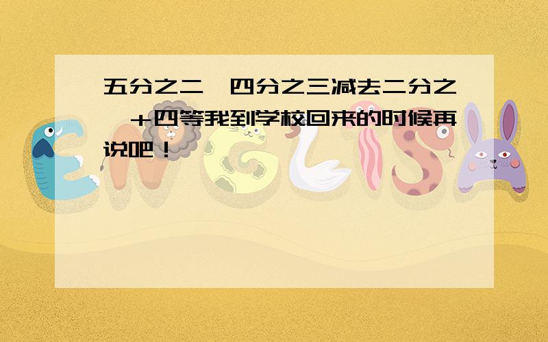 五分之二×四分之三减去二分之一＋四等我到学校回来的时候再说吧！