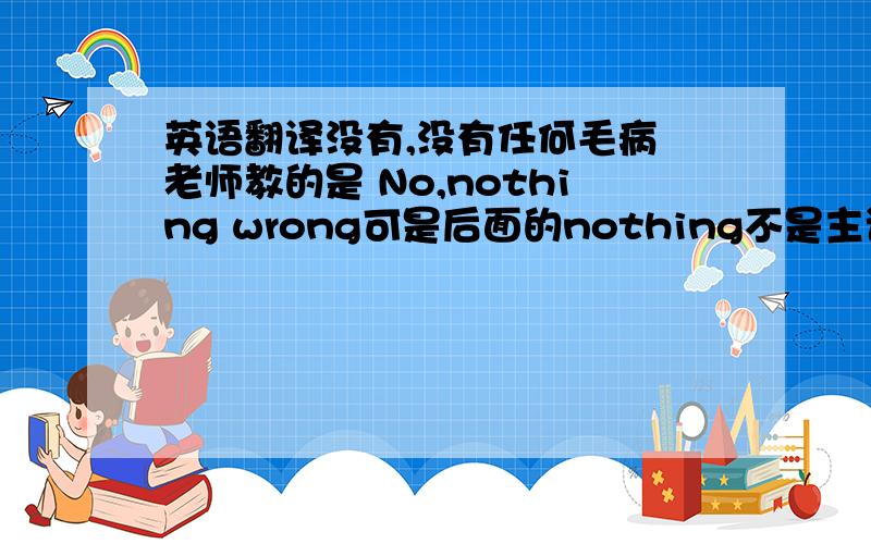 英语翻译没有,没有任何毛病 老师教的是 No,nothing wrong可是后面的nothing不是主语,不加is noting is wrong?