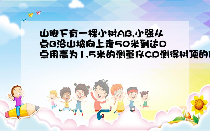 山脚下有一棵小树AB,小强从点B沿山坡向上走50米到达D点用高为1.5米的测量仪CD测得树顶的仰角为10度已知山