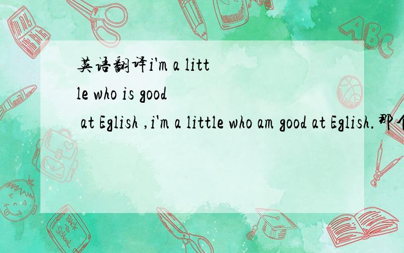 英语翻译i'm a little who is good at Eglish ,i'm a little who am good at Eglish.那个对,还是都不对