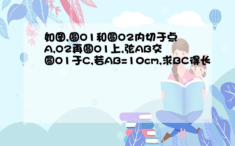 如图,圆O1和圆O2内切于点A,O2再圆O1上,弦AB交圆O1于C,若AB=10cm,求BC得长