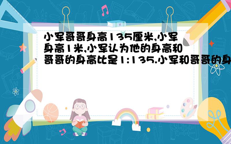 小军哥哥身高135厘米,小军身高1米,小军认为他的身高和哥哥的身高比是1:135.小军和哥哥的身高比是1：135,如果不对,应该是多少