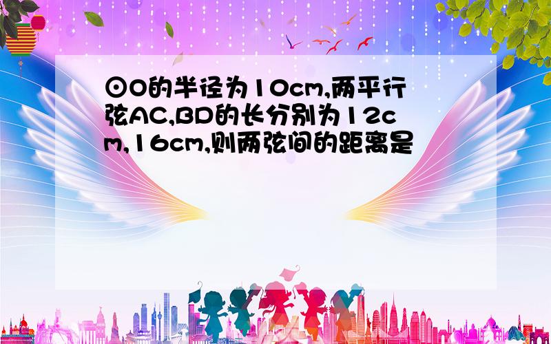 ⊙O的半径为10cm,两平行弦AC,BD的长分别为12cm,16cm,则两弦间的距离是