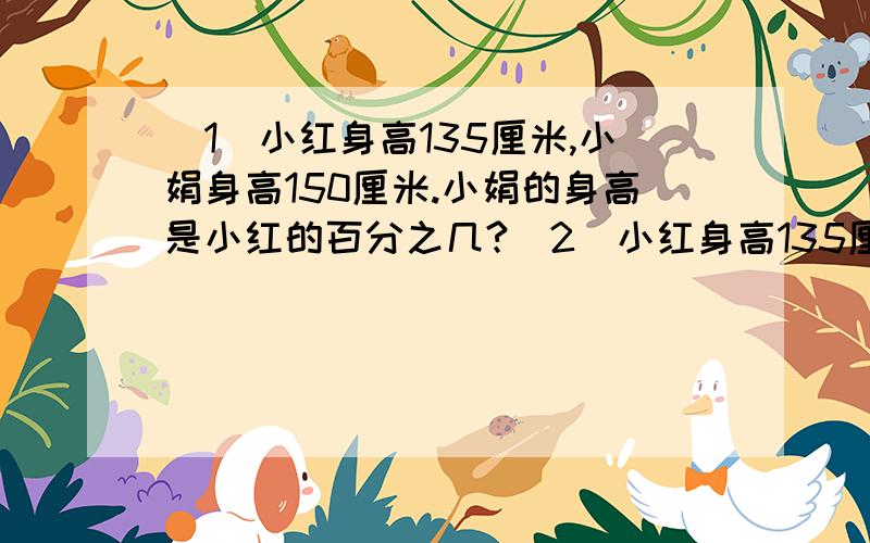 （1）小红身高135厘米,小娟身高150厘米.小娟的身高是小红的百分之几?（2）小红身高135厘（1）小红身高135厘米,小娟身高150厘米.小娟的身高是小红的百分之几?（2）小红身高135厘米,小娟身高15