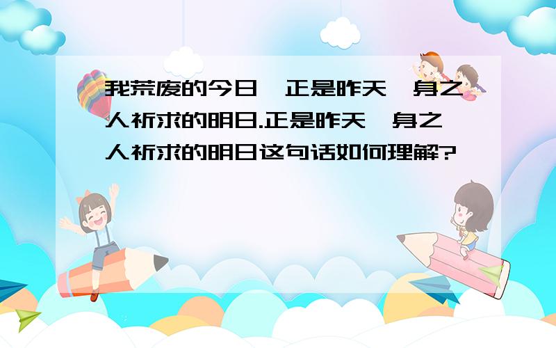 我荒废的今日,正是昨天殒身之人祈求的明日.正是昨天殒身之人祈求的明日这句话如何理解?