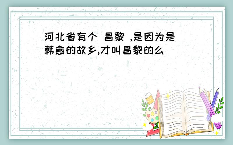 河北省有个 昌黎 ,是因为是韩愈的故乡,才叫昌黎的么