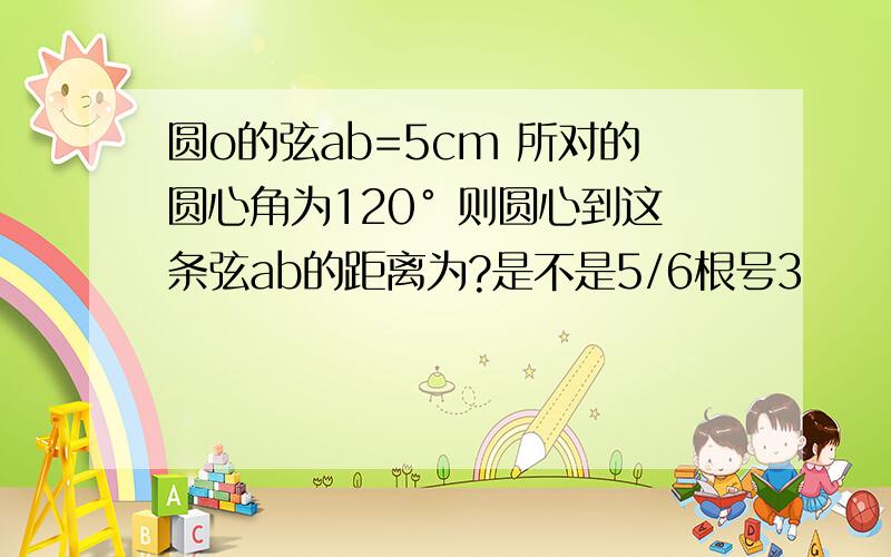 圆o的弦ab=5cm 所对的圆心角为120° 则圆心到这条弦ab的距离为?是不是5/6根号3