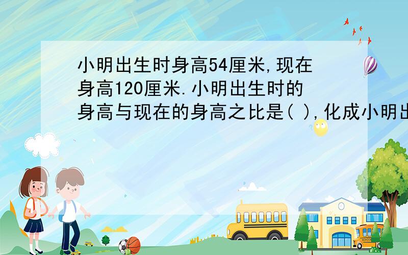 小明出生时身高54厘米,现在身高120厘米.小明出生时的身高与现在的身高之比是( ),化成小明出生时身高54厘米,现在身高120厘米.小明出生时的身高与现在的身高之比是( ),化成最简比是( )