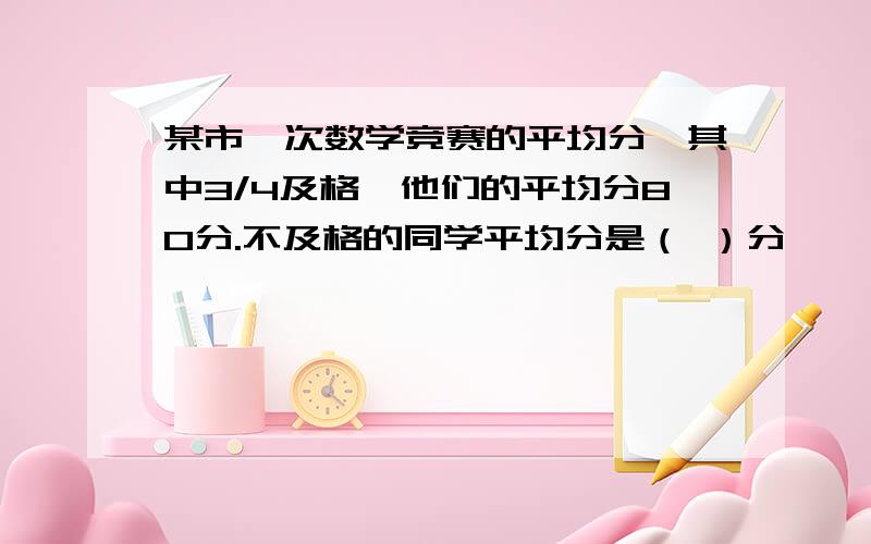 某市一次数学竞赛的平均分,其中3/4及格,他们的平均分80分.不及格的同学平均分是（ ）分