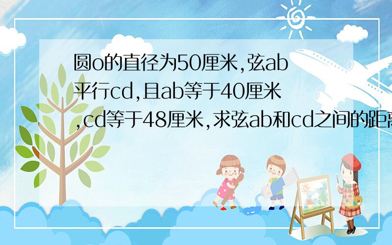 圆o的直径为50厘米,弦ab平行cd,且ab等于40厘米,cd等于48厘米,求弦ab和cd之间的距离我要正确的答案,我要的很急,请会的人尽快给我回复,